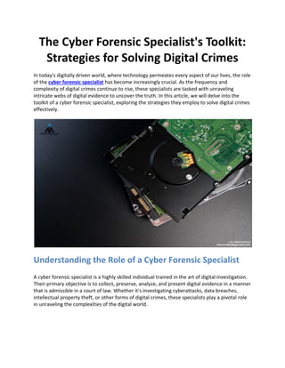 The Cyber Forensic Specialist's Toolkit:
Strategies for Solving Digital Crimes
In today's digitally driven world, where technology permeates every aspect of our lives, the role
of the cyber forensic specialist has become increasingly crucial. As the frequency and
complexity of digital crimes continue to rise, these specialists are tasked with unraveling
intricate webs of digital evidence to uncover the truth. In this article, we will delve into the
toolkit of a cyber forensic specialist, exploring the strategies they employ to solve digital crimes
effectively.
Understanding the Role of a Cyber Forensic Specialist
A cyber forensic specialist is a highly skilled individual trained in the art of digital investigation.
Their primary objective is to collect, preserve, analyze, and present digital evidence in a manner
that is admissible in a court of law. Whether it's investigating cyberattacks, data breaches,
intellectual property theft, or other forms of digital crimes, these specialists play a pivotal role
in unraveling the complexities of the digital world.
 