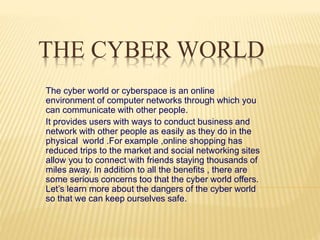 THE CYBER WORLD
The cyber world or cyberspace is an online
environment of computer networks through which you
can communicate with other people.
It provides users with ways to conduct business and
network with other people as easily as they do in the
physical world .For example ,online shopping has
reduced trips to the market and social networking sites
allow you to connect with friends staying thousands of
miles away. In addition to all the benefits , there are
some serious concerns too that the cyber world offers.
Let’s learn more about the dangers of the cyber world
so that we can keep ourselves safe.
 