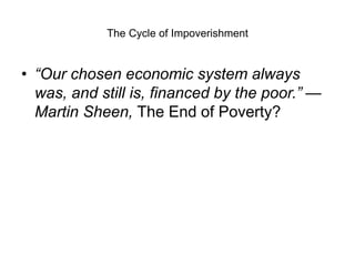 The Cycle of Impoverishment
• “Our chosen economic system always
was, and still is, financed by the poor.” —
Martin Sheen, The End of Poverty?
 