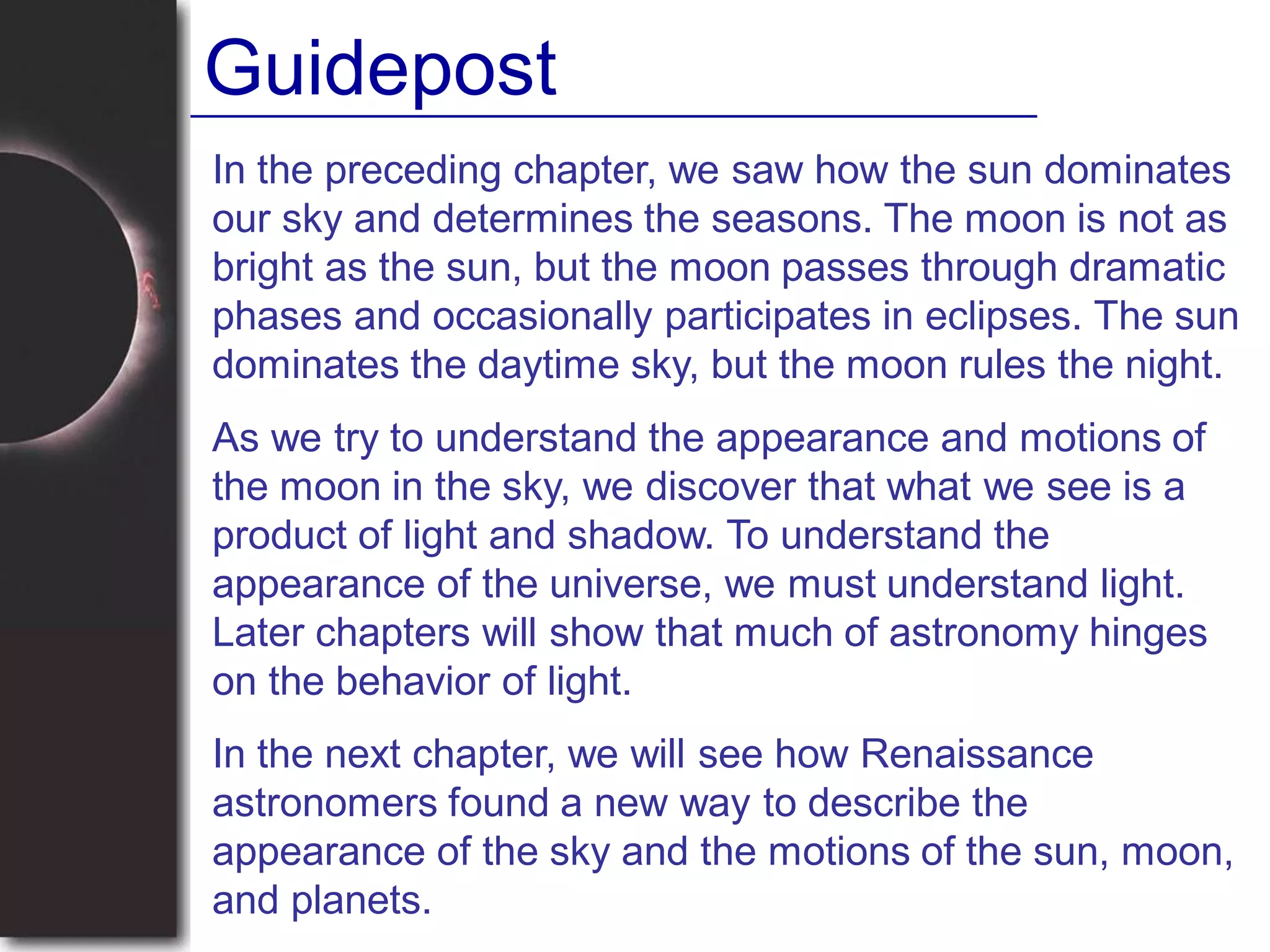 In the preceding chapter, we saw how the sun dominates
our sky and determines the seasons. The moon is not as
bright as the sun, but the moon passes through dramatic
phases and occasionally participates in eclipses. The sun
dominates the daytime sky, but the moon rules the night.
As we try to understand the appearance and motions of
the moon in the sky, we discover that what we see is a
product of light and shadow. To understand the
appearance of the universe, we must understand light.
Later chapters will show that much of astronomy hinges
on the behavior of light.
In the next chapter, we will see how Renaissance
astronomers found a new way to describe the
appearance of the sky and the motions of the sun, moon,
and planets.
Guidepost
 