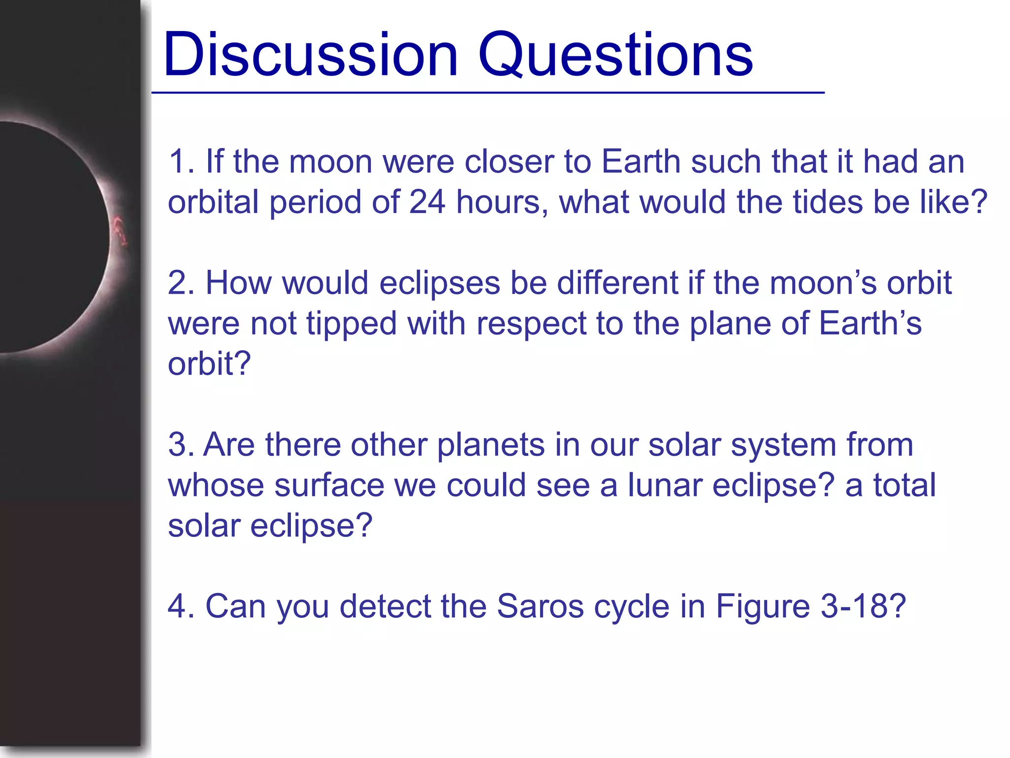 1. If the moon were closer to Earth such that it had an
orbital period of 24 hours, what would the tides be like?
2. How would eclipses be different if the moon’s orbit
were not tipped with respect to the plane of Earth’s
orbit?
3. Are there other planets in our solar system from
whose surface we could see a lunar eclipse? a total
solar eclipse?
4. Can you detect the Saros cycle in Figure 3-18?
Discussion Questions
 