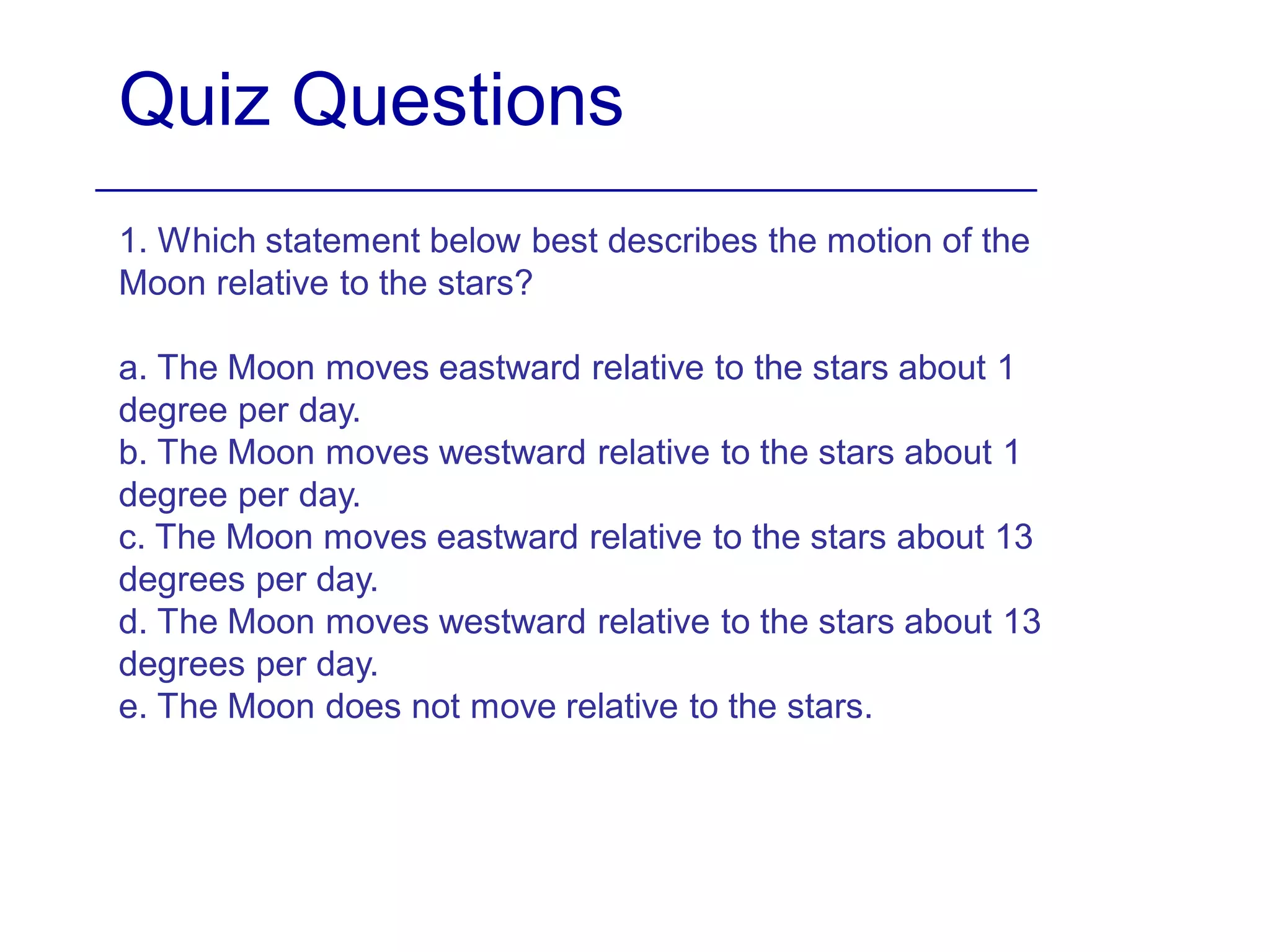Quiz Questions
1. Which statement below best describes the motion of the
Moon relative to the stars?
a. The Moon moves eastward relative to the stars about 1
degree per day.
b. The Moon moves westward relative to the stars about 1
degree per day.
c. The Moon moves eastward relative to the stars about 13
degrees per day.
d. The Moon moves westward relative to the stars about 13
degrees per day.
e. The Moon does not move relative to the stars.
 
