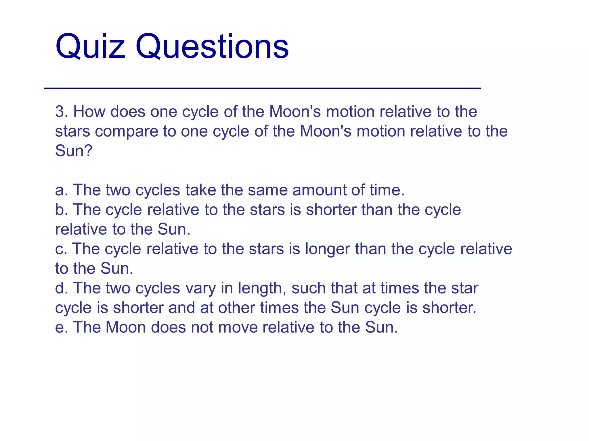 Quiz Questions
3. How does one cycle of the Moon's motion relative to the
stars compare to one cycle of the Moon's motion relative to the
Sun?
a. The two cycles take the same amount of time.
b. The cycle relative to the stars is shorter than the cycle
relative to the Sun.
c. The cycle relative to the stars is longer than the cycle relative
to the Sun.
d. The two cycles vary in length, such that at times the star
cycle is shorter and at other times the Sun cycle is shorter.
e. The Moon does not move relative to the Sun.
 
