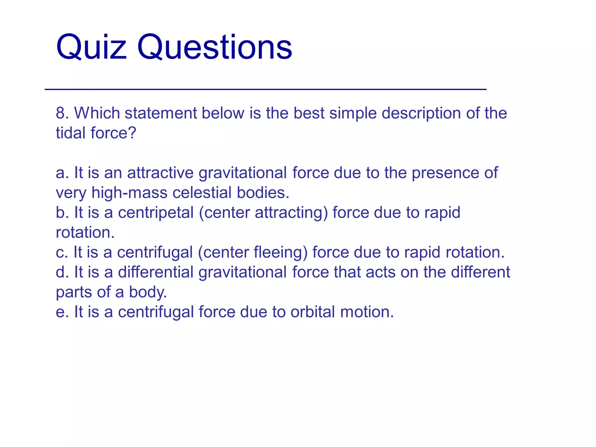 Quiz Questions
8. Which statement below is the best simple description of the
tidal force?
a. It is an attractive gravitational force due to the presence of
very high-mass celestial bodies.
b. It is a centripetal (center attracting) force due to rapid
rotation.
c. It is a centrifugal (center fleeing) force due to rapid rotation.
d. It is a differential gravitational force that acts on the different
parts of a body.
e. It is a centrifugal force due to orbital motion.
 