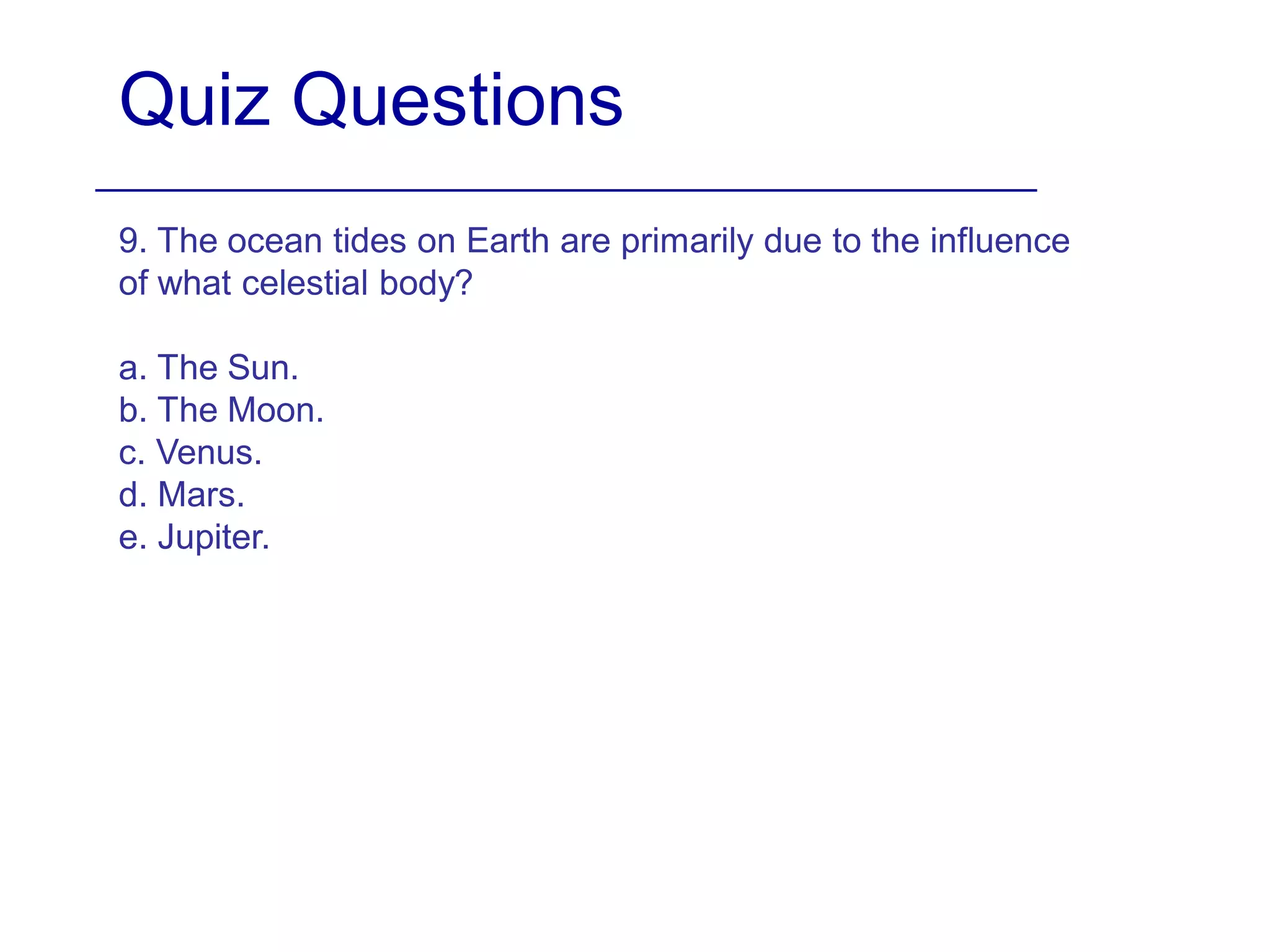 Quiz Questions
9. The ocean tides on Earth are primarily due to the influence
of what celestial body?
a. The Sun.
b. The Moon.
c. Venus.
d. Mars.
e. Jupiter.
 