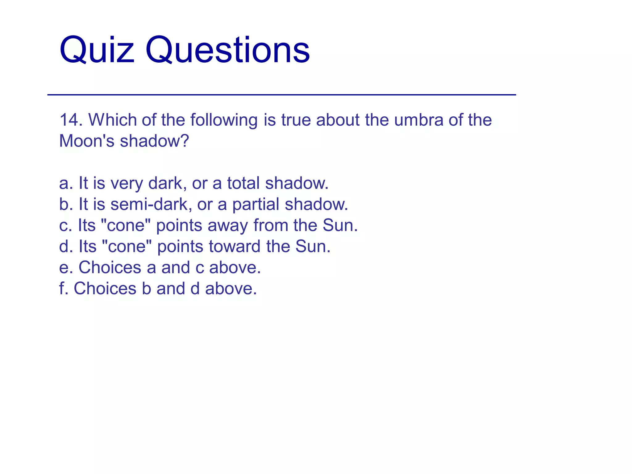 Quiz Questions
14. Which of the following is true about the umbra of the
Moon's shadow?
a. It is very dark, or a total shadow.
b. It is semi-dark, or a partial shadow.
c. Its "cone" points away from the Sun.
d. Its "cone" points toward the Sun.
e. Choices a and c above.
f. Choices b and d above.
 