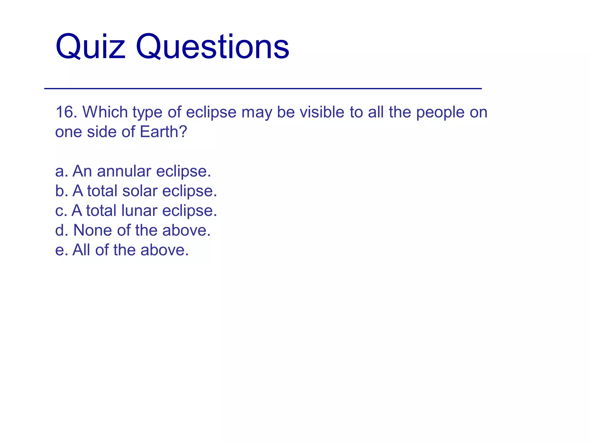 Quiz Questions
16. Which type of eclipse may be visible to all the people on
one side of Earth?
a. An annular eclipse.
b. A total solar eclipse.
c. A total lunar eclipse.
d. None of the above.
e. All of the above.
 