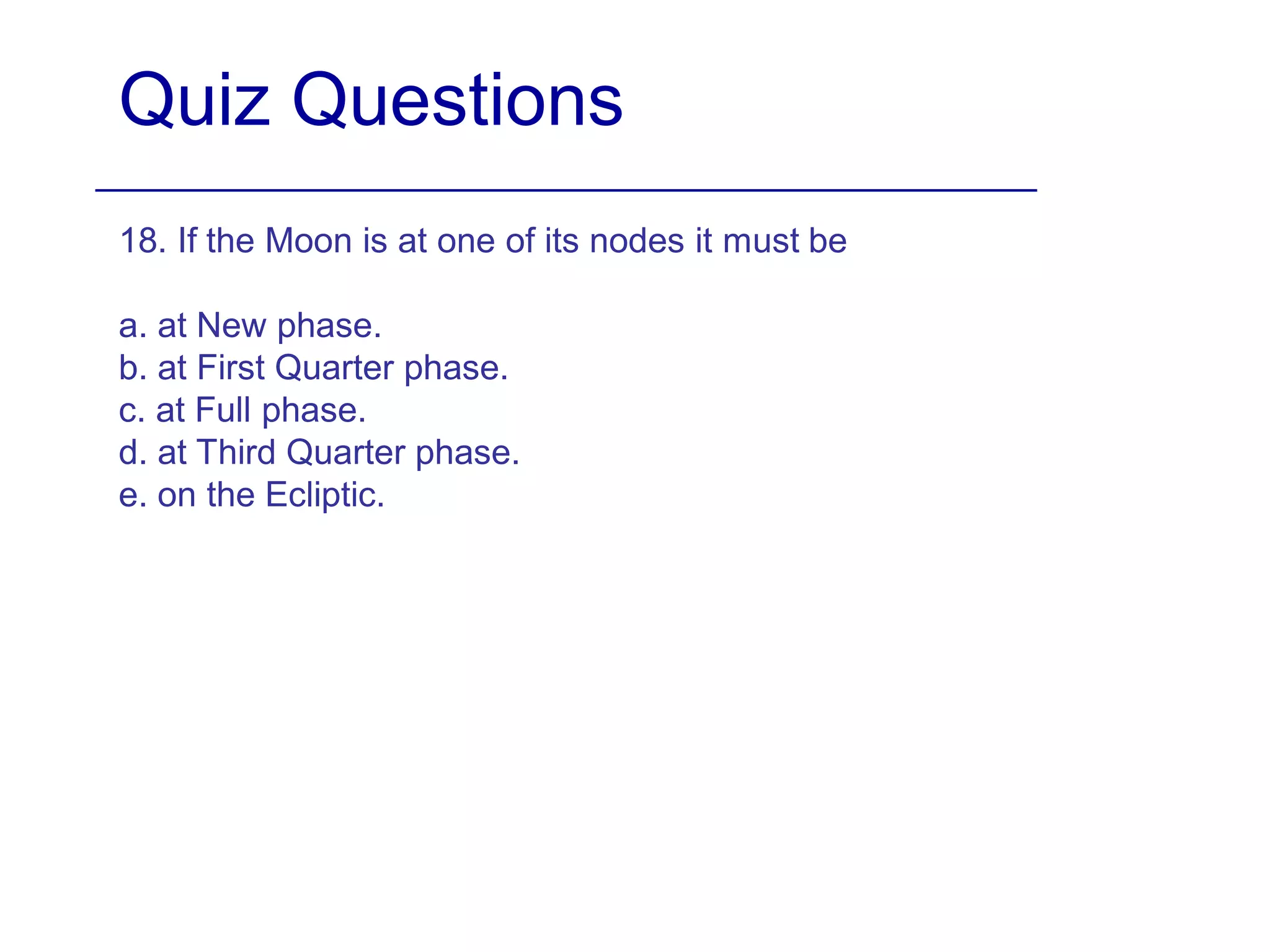 Quiz Questions
18. If the Moon is at one of its nodes it must be
a. at New phase.
b. at First Quarter phase.
c. at Full phase.
d. at Third Quarter phase.
e. on the Ecliptic.
 