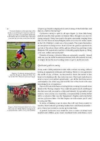 12 a laps-to-go board is displayed at each crossing of the ﬁnish line and
there is a bell for the last lap.22
Everyone ﬁnishes on the same lap as the
leader so, even though it may have said two
laps to go when you passed the ﬁnish line,
if the leader laps you on that lap, it becomes
your last lap (you may never hear the bell).
Cyclocross racing is open to all ages (ﬁgure 3), from kids being
pushed round by their parents on balance bikes, through to an over 70s
racing category. Entry fees tend to be quite reasonable, ranging from
free or a few Euros in many Belgian events to £15-£20 for senior events
in the UK. Children’s events are a few pounds. The events themselves
are nice places to hang out too: short courses are good for spectators to
see lots of the action, there will be gallons of beer/tea and chips/cake
(Belgium/UK respectively) and lots of friendly people (ﬁgure 4). Bring
your coat, wellies and woolly hat!
Outside of racing, cyclocross bikes are extremely versatile. Armed
with one you can tackle mountainous terrain, both off-road and on-road,
or simply devise the most exciting routes to get to and from work.
Figure 3: Cyclocross racing can be en-
joyed by all ages, as shown by Riley Ton-
ner in the UK’s Wessex Cyclocross League.
Figure 4: Kara Perryman, Katie Scott, Amy
Perryman and Abbie Manley having fun at
a cyclocross race. [photo: ©2017 Scott Manley]
Quickstart guide to racing
It may seem a little premature to start with a section on racing, without
looking at equipment, technique and training. Before we can appreciate
the worth of any of these, we ﬁrst need to know the nature of the
beast we’re dealing with: the cyclocross race. Don’t just read about it,
enter a race at your earliest opportunity – get all the ﬁrst-time nerves
and mistakes out of the way, and read the rest of this book with some
knowledge born of experience.
Here we’ll look at the basics of racing before covering it in much more
detail in the ‘Racing’ chapter. You could ride pretty much anything in
this ﬁrst race (all you need is a bike and helmet). It is possible to get
round a ‘cross course on a road bike, a mountain bike is better, better
still is a cyclocross bike (see the ‘Equipment’ chapter), and even better
are two cyclocross bikes. For this chapter we will assume you’ll ‘only’
be using one bike.
In terms of ﬁnding a race to enter, this will vary from country to
country. Most national governing bodies have web-based calendars –
go to thecyclocrossbible.com for up-to-date links.
A perfect cyclocross race would be over a course of mixed road
(asphalt and cobbles), grass, mud, woodland trails, sand dunes, snow
 