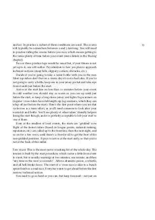 13and ice. In practice a subset of these conditions are used. The course
will typically be somewhere between 2 and 3 km long. You will need
to practise riding the course before you race, which means getting to
the venue plenty of time before your event (more details in the ‘Racing’
chapter).
Two or three practice laps would be usual but, if your ﬁtness is not
yet up to it, one will sufﬁce. Pay attention to how you plan to approach
technical sections (steep hills, slippery corners, obstacles, etc.).
Decide if you’re going to take a water bottle with you in the race.
Most top riders don’t but on a warm day it’s not a bad idea. If you’re
not going to carry a bottle, keep one in your jersey pocket and take sips
from it until just before the start.
Arrive at the start line no less than 10 minutes before your event.
In cold weather you should stay as warm as you can up until just
before the start, so keep a long sleeve jersey and tights/leg-warmers on
(regular ’cross riders have full-length zip leg-warmers, which they can
whip off just before the start). Here’s the ﬁrst point where you see that
cyclocross is a team effort, as you’ll need someone to look after your
warm kit and bottle. You’ll see plenty of other riders’ friendly helpers
lining the start though, and it is perfectly acceptable to lob your stuff to
one of them.
Even at the smallest of local events, the starts are ‘gridded’ now.
Eight of the fastest riders (based on league points, national ranking,
reputation, etc.) are called up to the front line, then the next eight, and
so on for a few rows, until there’s a free-for-all to get the best of the
non-gridded positions. It pays to arrive at the start early, so that you’re
not at the back of this mêlée.
The start This is the most nerve wracking bit of the whole day. The
tension is built by the start procedure, which varies a little from event
to event, but is usually warnings at two minutes, one minute, and then
“any time in the next 30 seconds”. After a dramatic pause, a whistle,
and all hell breaks loose. The start of a ’cross race is akin to a bunch
sprint ﬁnish in a road race. Everyone wants to get ahead before the ﬁrst
narrow/technical section.
You need to go as hard as you can, but keep focussed – not just on
 