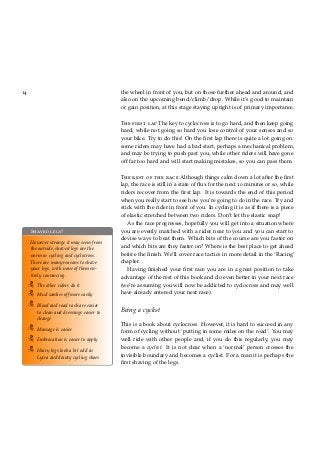 14 the wheel in front of you, but on those further ahead and around, and
also on the upcoming bend/climb/drop. While it’s good to maintain
or gain position, at this stage staying upright is of primary importance.
The first lap The key to cyclocross is to go hard, and then keep going
hard, while not going so hard you lose control of your senses and so
your bike. Try to do this! On the ﬁrst lap there is quite a lot going on:
some riders may have had a bad start, perhaps a mechanical problem,
and may be trying to push past you, while other riders will have gone
off far too hard and will start making mistakes, so you can pass them.
The rest of the race Although things calm down a lot after the ﬁrst
lap, the race is still in a state of ﬂux for the next 10 minutes or so, while
riders recover from the ﬁrst lap. It is towards the end of this period
when you really start to see how you’re going to do in the race. Try and
stick with the rider in front of you. In cycling it is as if there is a piece
of elastic stretched between two riders. Don’t let the elastic snap!
Shaved legs?
However strange it may seem from
the outside, shaved legs are the
norm in cycling and cyclocross.
There are many reasons to shave
your legs, with none of them en-
tirely convincing.
The other riders do it
Mud washes off more easily
Blood and road rash are easier
to clean and dressings easier to
change
Massage is easier
Embrocation is easier to apply
Hairy legs look a bit odd in
Lycra and dainty cycling shoes
As the race progresses, hopefully you will get into a situation where
you are evenly matched with a rider near to you and you can start to
devise ways to beat them. Which bits of the course are you faster on
and which bits are they faster on? Where is the best place to get ahead
before the ﬁnish. We’ll cover race tactics in more detail in the ‘Racing’
chapter.
Having ﬁnished your ﬁrst race you are in a great position to take
advantage of the rest of this book and do even better in your next race
(we’re assuming you will now be addicted to cyclocross and may well
have already entered your next race).
Being a cyclist
This is a book about cyclocross. However, it is hard to succeed in any
form of cycling without ‘putting in some miles on the road’. You may
well ride with other people and, if you do this regularly, you may
become a cyclist. It is not clear when a ‘normal’ person crosses the
invisible boundary and becomes a cyclist. For a man it is perhaps the
ﬁrst shaving of the legs.
 