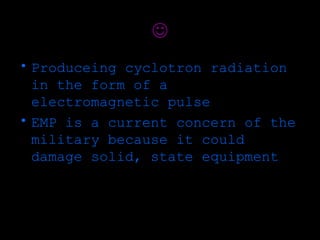 
• Produceing cyclotron radiation
  in the form of a
  electromagnetic pulse
• EMP is a current concern of the
  military because it could
  damage solid, state equipment
 