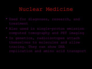 Nuclear Medicine
• Used for diagnoses, research, and
  treatment
• Also used in single-proton emission
  computed tomography and PET imaging
• In genetics, radioisotopes attach
  themselves to molecules and allow
  tracing. They can show DNA
  replication and amino acid transport
 