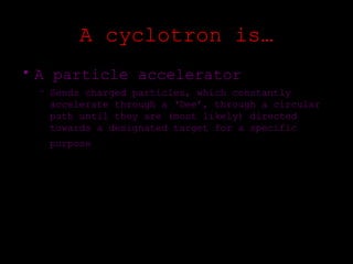 A cyclotron is…
• A particle accelerator
 – Sends charged particles, which constantly
   accelerate through a ‘Dee’, through a circular
   path until they are (most likely) directed
   towards a designated target for a specific
   purpose
 