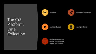 The CYS
Platform:
Data
Collection
Branding All types of questions
Audio and video Scoring systems
Available on desktop,
online, app available
for iOS and Android
 