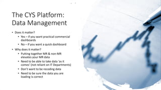 The CYS Platform:
Data Management
• Does it matter?
• Yes – if you want practical commercial
dashboards
• No – if you want a quick dashboard
• Why does it matter?
• Putting together MR & non-MR
elevates your MR data
• Need to be able to take data ‘as it
comes’ (not reliant on IT Departments)
• Don’t want to be recoding data
• Need to be sure the data you are
loading is correct
 