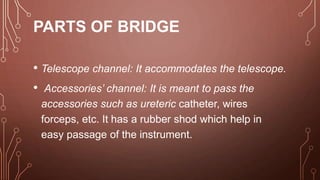 PARTS OF BRIDGE
• Telescope channel: It accommodates the telescope.
• Accessories’ channel: It is meant to pass the
accessories such as ureteric catheter, wires
forceps, etc. It has a rubber shod which help in
easy passage of the instrument.
 