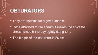 OBTURATORS
• They are specific for a given sheath.
• Once attached to the sheath it makes the tip of the
sheath smooth thereby tightly fitting to it.
• The length of the obturator is 26 cm.
 