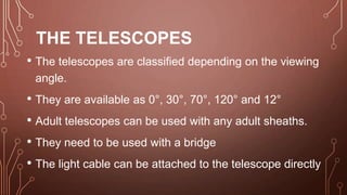 THE TELESCOPES
• The telescopes are classified depending on the viewing
angle.
• They are available as 0°, 30°, 70°, 120° and 12°
• Adult telescopes can be used with any adult sheaths.
• They need to be used with a bridge
• The light cable can be attached to the telescope directly
 