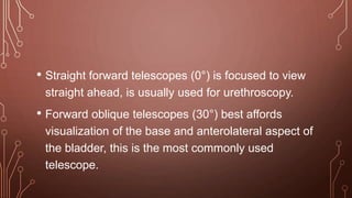 • Straight forward telescopes (0°) is focused to view
straight ahead, is usually used for urethroscopy.
• Forward oblique telescopes (30°) best affords
visualization of the base and anterolateral aspect of
the bladder, this is the most commonly used
telescope.
 