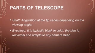 PARTS OF TELESCOPE
• Shaft: Angulation at the tip varies depending on the
viewing angle.
• Eyepiece: It is typically black in color, the size is
universal and adapts to any camera head.
 
