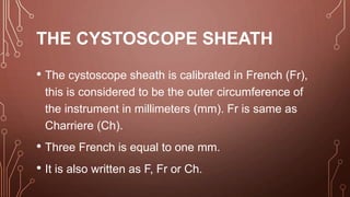 THE CYSTOSCOPE SHEATH
• The cystoscope sheath is calibrated in French (Fr),
this is considered to be the outer circumference of
the instrument in millimeters (mm). Fr is same as
Charriere (Ch).
• Three French is equal to one mm.
• It is also written as F, Fr or Ch.
 
