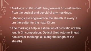 • Markings on the shaft: The proximal 10 centimeters
from the vesical end devoid of any markings.
• Markings are engraved on the sheath at every 1
cm thereafter for the next 13 cm.
• The markings help in estimation of prostatic urethral
length (In comparison, Optical Urethrotome Sheath
has similar markings all along the length of the
sheath).
 