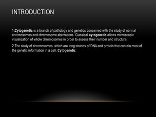 INTRODUCTION
1.Cytogenetic is a branch of pathology and genetics concerned with the study of normal
chromosomes and chromosome aberrations. Classical cytogenetic allows microscopic
visualization of whole chromosomes in order to assess their number and structure.
2.The study of chromosomes, which are long strands of DNA and protein that contain most of
the genetic information in a cell. Cytogenetic involves testing samples of tissue, blood, or
bone marrow in a laboratory to look for changes in chromosomes, including broken, missing,
rearranged, or extra chromosomes.
 