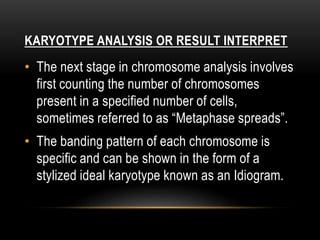 KARYOTYPE ANALYSIS OR RESULT INTERPRET
• The next stage in chromosome analysis involves
first counting the number of chromosomes
present in a specified number of cells,
sometimes referred to as “Metaphase spreads”.
• The banding pattern of each chromosome is
specific and can be shown in the form of a
stylized ideal karyotype known as an Idiogram.
 