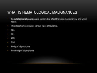 WHAT IS HEMATOLOGICAL MALIGNANCES
• Hematologic malignancies are cancers that affect the blood, bone marrow, and lymph
nodes.
• This classification includes various types of leukemia.
• ALL
• CLL
• AML
• CML
• Hodgkin’s Lymphoma
• Non Hodgkin’s Lymphoma
 