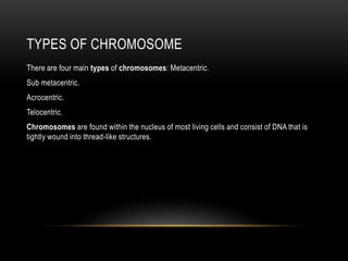 TYPES OF CHROMOSOME
There are four main types of chromosomes: Metacentric.
Sub metacentric.
Acrocentric.
Telocentric.
Chromosomes are found within the nucleus of most living cells and consist of DNA that is
tightly wound into thread-like structures.
 