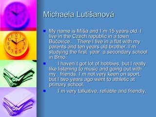 Michaela Lutišanová My name is Míša and I´m 15 years old. I live in the Czech republic in a town Bučovice.  There I live in a flat with my parents and ten years old brother. I´m studying the first  year  a secondary school in Brno. I haven´t got lot of hobbies, but I really like listening to music and going out with my  friends. I´m not very keen on sport, but I two years ago went to athletic at primary school. I´m very talkative, reliable and friendly. 