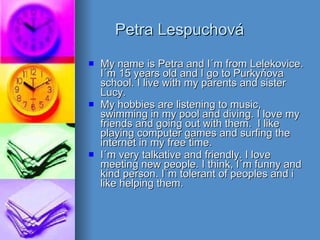 Petra Lespuchová My name is Petra and I´m from Lelekovice. I´m 15 years old and I go to Purkyňova school. I live with my parents and sister Lucy. My hobbies are listening to music, swimming in my pool and diving. I love my friends and going out with them.  I like playing computer games and surfing the internet in my free time.  I´m very talkative and friendly. I love meeting new people. I think, I´m funny and kind person. I´m tolerant of peoples and i like helping them. 