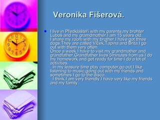 Veronika Fišerová. I live in Předklášteří with my parents,my brohter Luboš and my gramdmother.I am 15 years old. I share my room with my brother.I have got three dogs.They are called Vlček,Ťapina and Brita.I go out with them very often. Once a week I have to visit my grandmother and grandfather.Grandfather lives 5minutes from us.I do my homework and get ready for time I do a lot of activities.   In my leasure time play computer,go out.I like listening to music,going out with my friends and sometimes I go to the disco.   I think I am very friendly.I have very like my friends and my family.  
