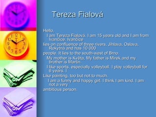 Tereza Fialov á Hello, I am Tereza Fialov á . I am 15 years old and I am from Ivan č ice. Ivan č ice lies on   confluence of three rivers, Jihlava, Oslava, Rokytn á  and has 10 000 people. It lies to the south-west of Brno. My mother is Kv ě ta, My father is Mirek and my brother is Martin. I like sports, especially volleyball. I play volleyball for 6 years. I Like   painting, too but not to much. I am a funny and happy girl. I think I am kind. I am not a very ambitious person. 