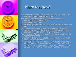 Klára Mašková My name is Klára and I´m 16 years old and I´m from Tišnov. It is about 20 kilometers from Brno. The name of my school is High school of informative technologies and social care. I study the first year there. I live with my parents and my older brother Jirka in a block of flats. My hobbies are shopping, friends, listening to music and computers, but I do not have much time for computers do because I spend a lot of time with friends. Power of sport ? because I haven´t  yet found anything that would entertain me. I should love to have a dog but because I live in a block of flaks, I can not have one. I'm very social I could not imagine life without friends. I have a lot of them but the real little but never mind me I like happy ?.I'm very impatient, I hate waiting and I am very lazy, so I may not find sport which would entertain me. 