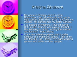 Kristýna Zárubová My name is Kristýna and I´m from Boskovice. I am 16 years old and I go to high school (SŠITSP) in Brno. I live with my mother, her partner and my sister Vanesa.  I´ve got lots of hobbies. I love all sports. But I prefer dancing and playing football. I like listening to music, surfing the Internet and fashion. I hate tidying.  I´m a very talkative person and I prefer talkative and optimistic people. I´am funny and friendly, too. I think I´m a hard-working person and polite to other people. 