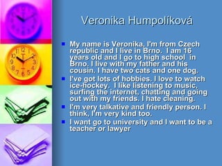 Veronika Humpolíková My name is Veronika, I'm from Czech republic and I live in Brno.  I am 16 years old and I go to high school  in Brno. I live with my father and his cousin. I have two cats and one dog. I've got lots of hobbies. I love to watch ice-hockey.  I like listening to music, surfing the internet, chatting and going out with my friends. I hate cleaning.  I'm very talkative and friendly person. I think, I'm very kind too. I want go to university and I want to be a teacher or lawyer   