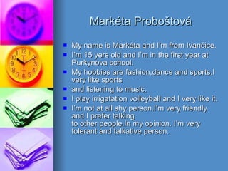 Markéta Proboštová My name is Markéta and I’m from Ivančice. I’m 15 yers old and I’m in the first year at Purkynova school. My hobbies are fashion,dance and sports.I very like sports  and listening to music. I play irrigatation volleyball and I very like it. I’m not at all shy person.I’m very friendly and I prefer talking  to other people.In my opinion. I’m very tolerant and talkative person. 