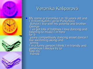 Veronika Kašparová My name is Veronika.I´m 16 years old and I´m from Kuřim.I go to Purkyňova  School.I live with my parents and brother George.  I´ve got lots of hobbies.I love dancing and listening to music.I´m here for 5  years competitively dancing street dance.I like swimming,skiing and  tennis. I´m a funny person.I think I´m friendly and generous.I always try to help my  friends.  