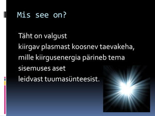 Mis see on?

Täht on valgust
kiirgav plasmast koosnev taevakeha,
mille kiirgusenergia pärineb tema
sisemuses aset
leidvast tuumasünteesist.
 