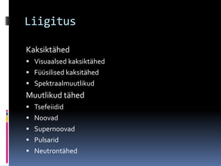 Liigitus

Kaksiktähed
 Visuaalsed kaksiktähed
 Füüsilised kaksitähed
 Spektraalmuutlikud
Muutlikud tähed
 Tsefeiidid
 Noovad
 Supernoovad
 Pulsarid
 Neutrontähed
 