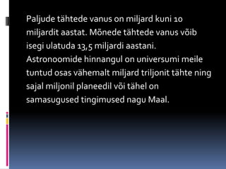 Paljude tähtede vanus on miljard kuni 10
miljardit aastat. Mõnede tähtede vanus võib
isegi ulatuda 13,5 miljardi aastani.
Astronoomide hinnangul on universumi meile
tuntud osas vähemalt miljard triljonit tähte ning
sajal miljonil planeedil või tähel on
samasugused tingimused nagu Maal.
 