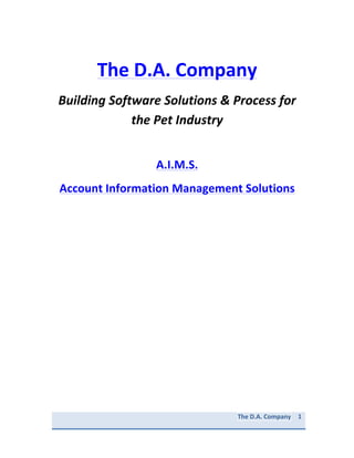  



                The	
  D.A.	
  Company	
  
       Building	
  Software	
  Solutions	
  &	
  Process	
  for	
  
                       the	
  Pet	
  Industry	
  
                                    	
  

                               A.I.M.S.	
  
       Account	
  Information	
  Management	
  Solutions	
  
	
  

	
  

	
  

	
  

	
  

	
  

	
  

	
  

	
  

	
  

	
  

	
  

	
  

	
  

                                                   The	
  D.A.	
  Company	
  	
  	
  	
  	
  1	
  	
  	
  	
  	
  	
  	
  	
  	
  	
  	
  	
  	
  	
  	
  	
  	
  	
  	
  
                                                                                             	
  	
  

	
  
 