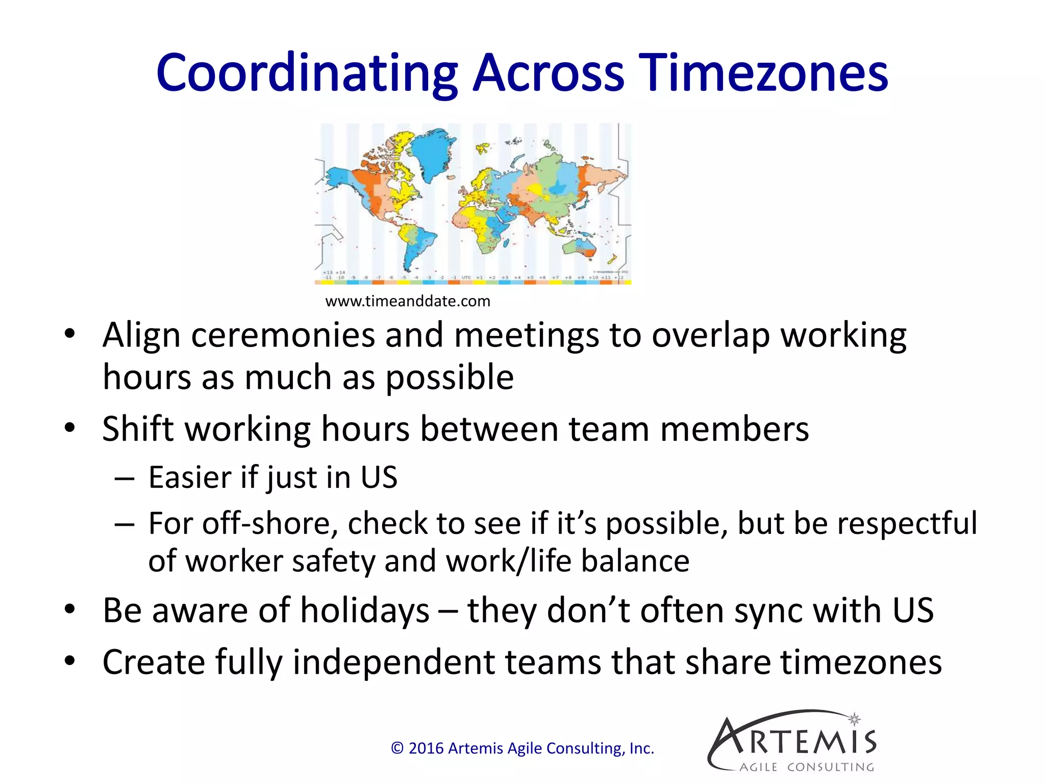 • Align ceremonies and meetings to overlap working
hours as much as possible
• Shift working hours between team members
– Easier if just in US
– For off-shore, check to see if it’s possible, but be respectful
of worker safety and work/life balance
• Be aware of holidays – they don’t often sync with US
• Create fully independent teams that share timezones
© 2016 Artemis Agile Consulting, Inc.
www.timeanddate.com
 