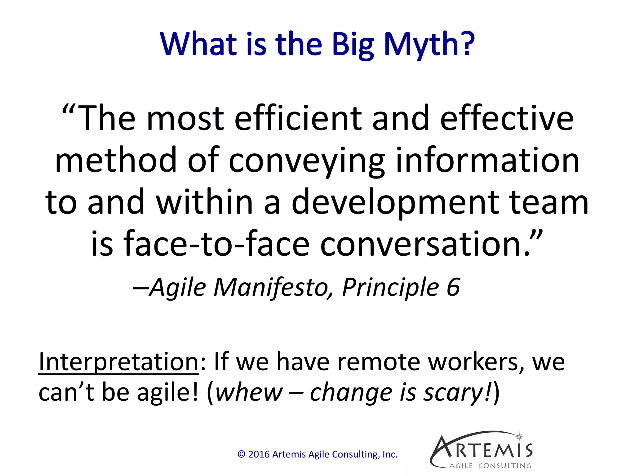 “The most efficient and effective
method of conveying information
to and within a development team
is face-to-face conversation.”
–Agile Manifesto, Principle 6
Interpretation: If we have remote workers, we
can’t be agile! (whew – change is scary!)
© 2016 Artemis Agile Consulting, Inc.
 