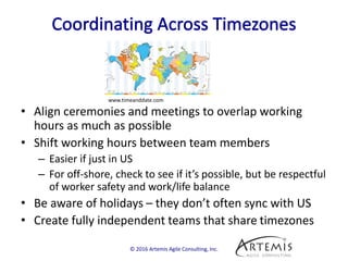 • Align ceremonies and meetings to overlap working
hours as much as possible
• Shift working hours between team members
– Easier if just in US
– For off-shore, check to see if it’s possible, but be respectful
of worker safety and work/life balance
• Be aware of holidays – they don’t often sync with US
• Create fully independent teams that share timezones
© 2016 Artemis Agile Consulting, Inc.
www.timeanddate.com
 