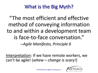 “The most efficient and effective
method of conveying information
to and within a development team
is face-to-face conversation.”
–Agile Manifesto, Principle 6
Interpretation: If we have remote workers, we
can’t be agile! (whew – change is scary!)
© 2016 Artemis Agile Consulting, Inc.
 