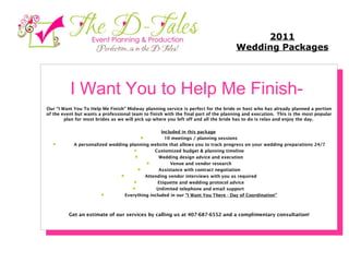 I Want You to Help Me Finish-    Our “I Want You To Help Me Finish” Midway planning service is perfect for the bride or host who has already planned a portion of the event but wants a professional team to finish with the final part of the planning and execution.  This is the most popular plan for most brides as we will pick up where you left off and all the bride has to do is relax and enjoy the day.      Included in this package            10 meetings / planning sessions         A personalized wedding planning website that allows you to track progress on your wedding preparations 24/7         Customized budget & planning timeline          Wedding design advice and execution          Venue and vendor research         Assistance with contract negotiation          Attending vendor interviews with you as required          Etiquette and wedding protocol advice          Unlimited telephone and email support           Everything included in our  “I Want You There - Day of Coordination” Get an estimate of our services by calling us at 407-687-6552 and a complimentary consultation! 2011 Wedding Packages 