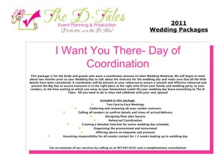 I Want You There- Day of Coordination This package is for the bride and groom who want a coordinator present on their Wedding Weekend. We will begin to meet about two months prior to your Wedding Day to talk about the itinerary for the wedding day and make sure that all the little details have been considered. A coordinator will be present at your rehearsal to assure a smooth and effective rehearsal and present the Big Day to assure everyone is in the right place at the right time (from your family and wedding party, to your vendors, to the limo waiting to whisk you away to your honeymoon suite!) On your wedding day leave everything to The D-Tales.  All you need to do is relax and celebrate with your new spouse!   Included in this package           Two Face-to-Face Meetings          Gathering and reviewing all your vendor contracts          Calling all vendors to confirm details and times of arrival/delivery          Designing floor plan layouts          Rehearsal Coordination          Creating a detailed time-line for entire wedding day schedule          Organizing the processional and recessional          Offering advice on etiquette and protocol          Assuming responsibility for all vendor contact for 1-2 weeks leading up to wedding day    Get an estimate of our services by calling us at 407-687-6552 and a complimentary consultation! 2011 Wedding Packages 